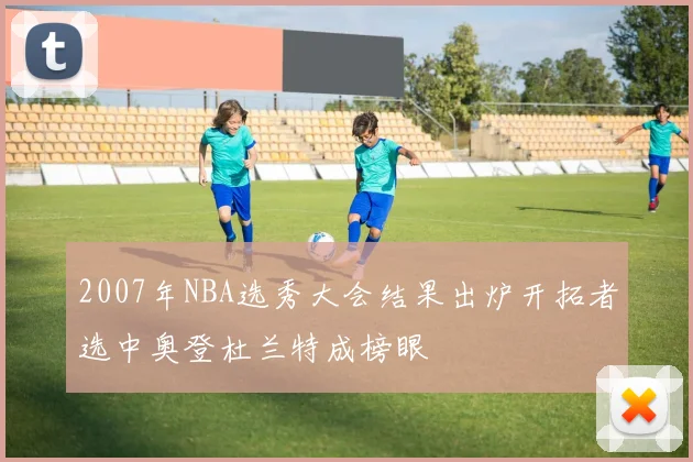 2007年NBA选秀大会结果出炉开拓者选中奥登杜兰特成榜眼