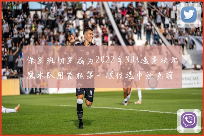 保罗班切罗成为2022年NBA选秀状元魔术队用首轮第一顺位选中杜克前锋