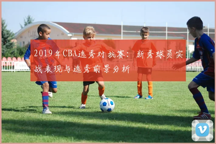 2019年CBA选秀对抗赛：新秀球员实战表现与选秀前景分析