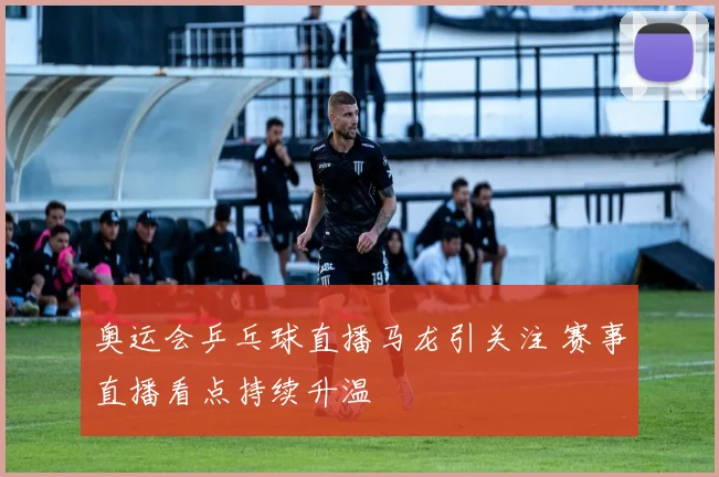 奥运会乒乓球直播马龙引关注 赛事直播看点持续升温