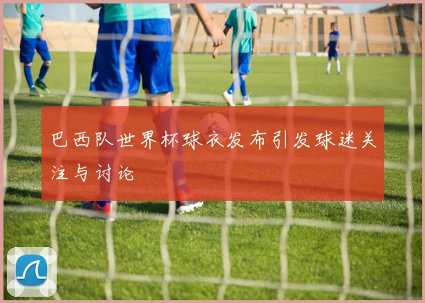 巴西队世界杯球衣发布引发球迷关注与讨论