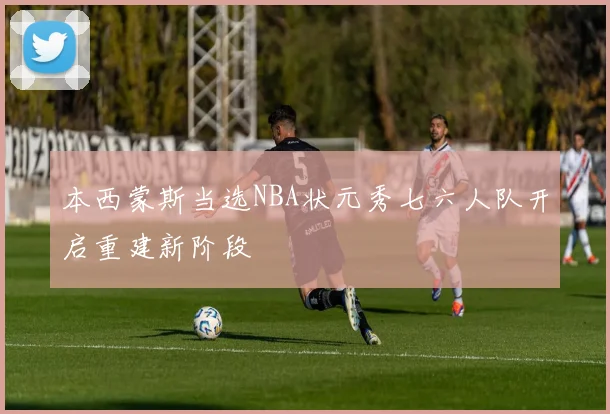 本西蒙斯当选NBA状元秀七六人队开启重建新阶段