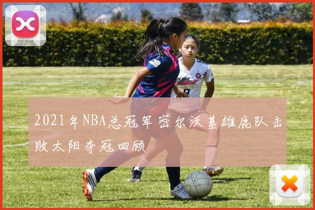 2021年NBA总冠军密尔沃基雄鹿队击败太阳夺冠回顾