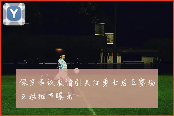 保罗争议表情引关注勇士后卫赛场互动细节曝光