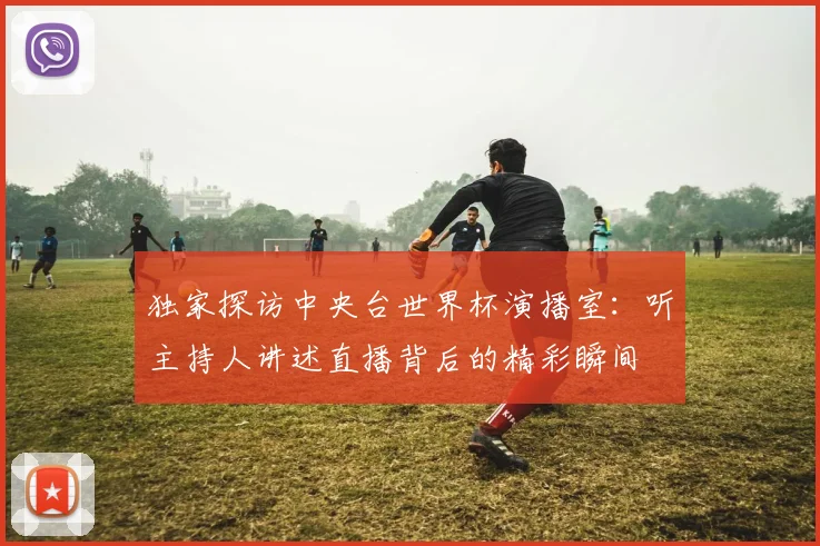 独家探访中央台世界杯演播室：听主持人讲述直播背后的精彩瞬间
